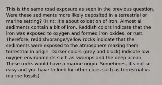 This is the same road exposure as seen in the previous question. Were these sediments more likely deposited in a terrestrial or marine setting? (Hint: It's about oxidation of iron. Almost all sediments contain a bit of iron. Reddish colors indicate that the iron was exposed to oxygen and formed iron-oxides, or rust. Therefore, reddish/orange/yellow rocks indicate that the sediments were exposed to the atmosphere making them terrestrial in origin. Darker colors (grey and black) indicate low oxygen environments such as swamps and the deep ocean. These rocks would have a marine origin. Sometimes, it's not so easy and you have to look for other clues such as terrestrial vs. marine fossils).