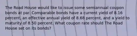 The Road House would like to issue some semiannual coupon bonds at par. Comparable bonds have a current yield of 8.16 percent, an effective annual yield of 8.68 percent, and a yield to maturity of 8.50 percent. What coupon rate should The Road House set on its bonds?