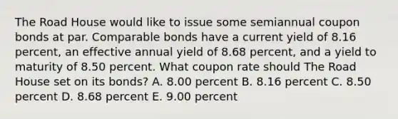 The Road House would like to issue some semiannual coupon bonds at par. Comparable bonds have a current yield of 8.16 percent, an effective annual yield of 8.68 percent, and a yield to maturity of 8.50 percent. What coupon rate should The Road House set on its bonds? A. 8.00 percent B. 8.16 percent C. 8.50 percent D. 8.68 percent E. 9.00 percent