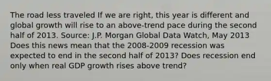 The road less traveled If we are​ right, this year is different and global growth will rise to an​ above-trend pace during the second half of 2013. ​Source: J.P. Morgan Global Data​ Watch, May 2013 Does this news mean that the​ 2008-2009 recession was expected to end in the second half of​ 2013? Does recession end only when real GDP growth rises above​ trend?