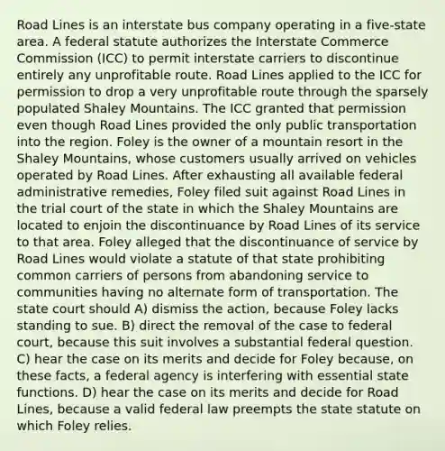 Road Lines is an interstate bus company operating in a five-state area. A federal statute authorizes the Interstate Commerce Commission (ICC) to permit interstate carriers to discontinue entirely any unprofitable route. Road Lines applied to the ICC for permission to drop a very unprofitable route through the sparsely populated Shaley Mountains. The ICC granted that permission even though Road Lines provided the only public transportation into the region. Foley is the owner of a mountain resort in the Shaley Mountains, whose customers usually arrived on vehicles operated by Road Lines. After exhausting all available federal administrative remedies, Foley filed suit against Road Lines in the trial court of the state in which the Shaley Mountains are located to enjoin the discontinuance by Road Lines of its service to that area. Foley alleged that the discontinuance of service by Road Lines would violate a statute of that state prohibiting common carriers of persons from abandoning service to communities having no alternate form of transportation. The state court should A) dismiss the action, because Foley lacks standing to sue. B) direct the removal of the case to federal court, because this suit involves a substantial federal question. C) hear the case on its merits and decide for Foley because, on these facts, a federal agency is interfering with essential state functions. D) hear the case on its merits and decide for Road Lines, because a valid federal law preempts the state statute on which Foley relies.