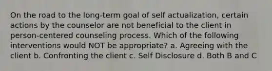 On the road to the long-term goal of self actualization, certain actions by the counselor are not beneficial to the client in person-centered counseling process. Which of the following interventions would NOT be appropriate? a. Agreeing with the client b. Confronting the client c. Self Disclosure d. Both B and C