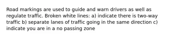 Road markings are used to guide and warn drivers as well as regulate traffic. Broken white lines: a) indicate there is two-way traffic b) separate lanes of traffic going in the same direction c) indicate you are in a no passing zone