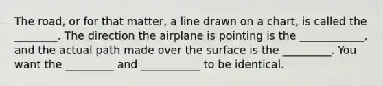 The road, or for that matter, a line drawn on a chart, is called the ________. The direction the airplane is pointing is the ____________, and the actual path made over the surface is the _________. You want the _________ and ___________ to be identical.