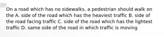 On a road which has no sidewalks, a pedestrian should walk on the A. side of the road which has the heaviest traffic B. side of the road facing traffic C. side of the road which has the lightest traffic D. same side of the road in which traffic is moving