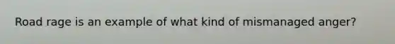 Road rage is an example of what kind of mismanaged anger?