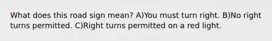 What does this road sign mean? A)You must turn right. B)No right turns permitted. C)Right turns permitted on a red light.