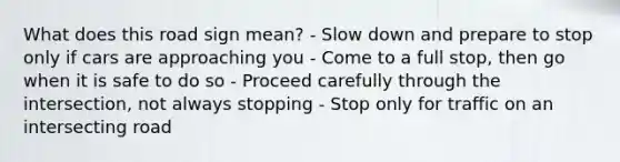 What does this road sign mean? - Slow down and prepare to stop only if cars are approaching you - Come to a full stop, then go when it is safe to do so - Proceed carefully through the intersection, not always stopping - Stop only for traffic on an intersecting road