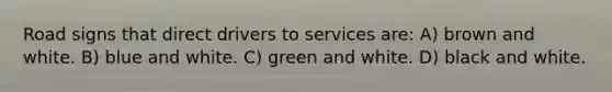 Road signs that direct drivers to services are: A) brown and white. B) blue and white. C) green and white. D) black and white.