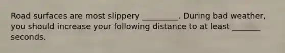 Road surfaces are most slippery _________. During bad weather, you should increase your following distance to at least _______ seconds.