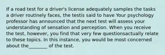 If a road test for a driver's license adequately samples the tasks a driver routinely faces, the testis said to have Your psychology professor has announced that the next test will assess your understanding of sensation and perception. When you receive the test, however, you find that very few questionsactually relate to these topics. In this instance, you would be most concerned about the________ of the test.