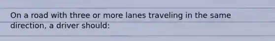 On a road with three or more lanes traveling in the same direction, a driver should: