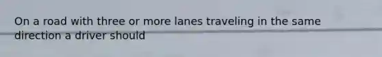 On a road with three or more lanes traveling in the same direction a driver should