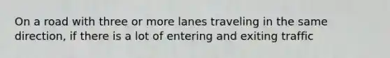 On a road with three or more lanes traveling in the same direction, if there is a lot of entering and exiting traffic