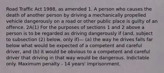 Road Traffic Act 1988, as amended 1. A person who causes the death of another person by driving a mechanically propelled vehicle dangerously on a road or other public place is guilty of an offence. 2A(1) For the purposes of sections 1 and 2 above a person is to be regarded as driving dangerously if (and, subject to subsection (2) below, only if)— (a) the way he drives falls far below what would be expected of a competent and careful driver, and (b) it would be obvious to a competent and careful driver that driving in that way would be dangerous. Indictable only. Maximum penalty - 14 years' imprisonment.