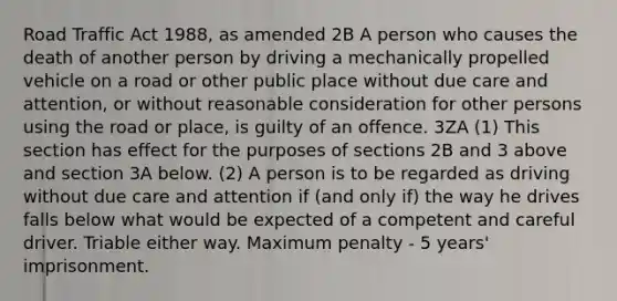 Road Traffic Act 1988, as amended 2B A person who causes the death of another person by driving a mechanically propelled vehicle on a road or other public place without due care and attention, or without reasonable consideration for other persons using the road or place, is guilty of an offence. 3ZA (1) This section has effect for the purposes of sections 2B and 3 above and section 3A below. (2) A person is to be regarded as driving without due care and attention if (and only if) the way he drives falls below what would be expected of a competent and careful driver. Triable either way. Maximum penalty - 5 years' imprisonment.