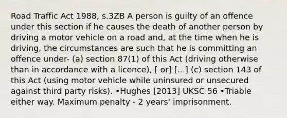 Road Traffic Act 1988, s.3ZB A person is guilty of an offence under this section if he causes the death of another person by driving a motor vehicle on a road and, at the time when he is driving, the circumstances are such that he is committing an offence under- (a) section 87(1) of this Act (driving otherwise than in accordance with a licence), [ or] [...] (c) section 143 of this Act (using motor vehicle while uninsured or unsecured against third party risks). •Hughes [2013] UKSC 56 •Triable either way. Maximum penalty - 2 years' imprisonment.