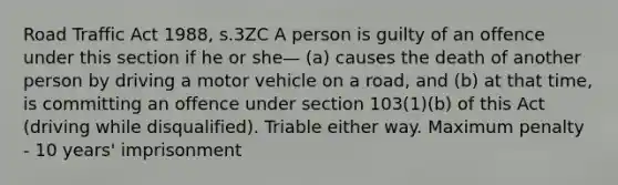 Road Traffic Act 1988, s.3ZC A person is guilty of an offence under this section if he or she— (a) causes the death of another person by driving a motor vehicle on a road, and (b) at that time, is committing an offence under section 103(1)(b) of this Act (driving while disqualified). Triable either way. Maximum penalty - 10 years' imprisonment