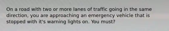 On a road with two or more lanes of traffic going in the same direction, you are approaching an emergency vehicle that is stopped with it's warning lights on. You must?