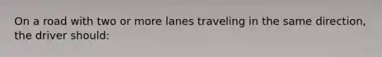 On a road with two or more lanes traveling in the same direction, the driver should: