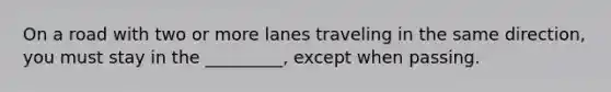 On a road with two or more lanes traveling in the same direction, you must stay in the _________, except when passing.