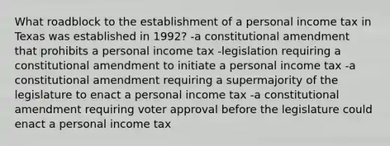 What roadblock to the establishment of a personal income tax in Texas was established in 1992? -a constitutional amendment that prohibits a personal income tax -legislation requiring a constitutional amendment to initiate a personal income tax -a constitutional amendment requiring a supermajority of the legislature to enact a personal income tax -a constitutional amendment requiring voter approval before the legislature could enact a personal income tax