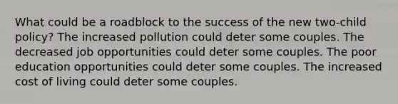 What could be a roadblock to the success of the new two-child policy? The increased pollution could deter some couples. The decreased job opportunities could deter some couples. The poor education opportunities could deter some couples. The increased cost of living could deter some couples.