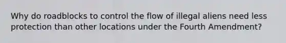 Why do roadblocks to control the flow of illegal aliens need less protection than other locations under the Fourth Amendment?​