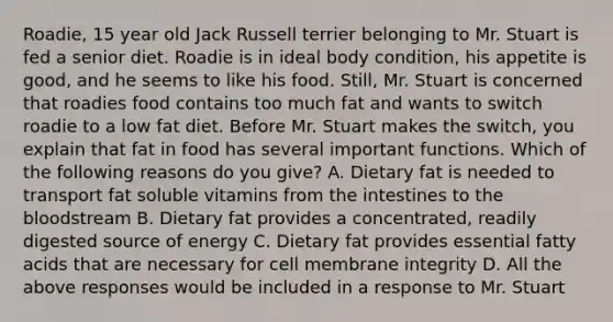 Roadie, 15 year old Jack Russell terrier belonging to Mr. Stuart is fed a senior diet. Roadie is in ideal body condition, his appetite is good, and he seems to like his food. Still, Mr. Stuart is concerned that roadies food contains too much fat and wants to switch roadie to a low fat diet. Before Mr. Stuart makes the switch, you explain that fat in food has several important functions. Which of the following reasons do you give? A. Dietary fat is needed to transport fat soluble vitamins from the intestines to the bloodstream B. Dietary fat provides a concentrated, readily digested source of energy C. Dietary fat provides essential fatty acids that are necessary for cell membrane integrity D. All the above responses would be included in a response to Mr. Stuart