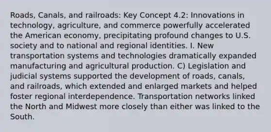 Roads, Canals, and railroads: Key Concept 4.2: Innovations in technology, agriculture, and commerce powerfully accelerated the American economy, precipitating profound changes to U.S. society and to national and regional identities. I. New transportation systems and technologies dramatically expanded manufacturing and agricultural production. C) Legislation and judicial systems supported the development of roads, canals, and railroads, which extended and enlarged markets and helped foster regional interdependence. Transportation networks linked the North and Midwest more closely than either was linked to the South.