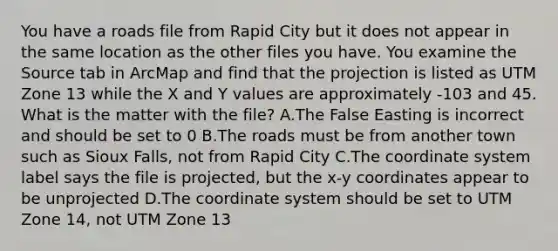 You have a roads file from Rapid City but it does not appear in the same location as the other files you have. You examine the Source tab in ArcMap and find that the projection is listed as UTM Zone 13 while the X and Y values are approximately -103 and 45. What is the matter with the file? A.The False Easting is incorrect and should be set to 0 B.The roads must be from another town such as Sioux Falls, not from Rapid City C.The coordinate system label says the file is projected, but the x-y coordinates appear to be unprojected D.The coordinate system should be set to UTM Zone 14, not UTM Zone 13