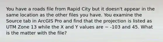 You have a roads file from Rapid City but it doesn't appear in the same location as the other files you have. You examine the Source tab in ArcGIS Pro and find that the projection is listed as UTM Zone 13 while the X and Y values are ~ -103 and 45. What is the matter with the file?