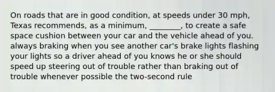 On roads that are in good condition, at speeds under 30 mph, Texas recommends, as a minimum, ________, to create a safe space cushion between your car and the vehicle ahead of you. always braking when you see another car's brake lights flashing your lights so a driver ahead of you knows he or she should speed up steering out of trouble rather than braking out of trouble whenever possible the two-second rule