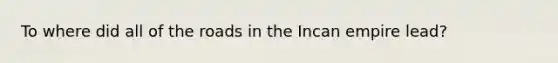 To where did all of <a href='https://www.questionai.com/knowledge/kpfbl3LWpi-the-road' class='anchor-knowledge'>the road</a>s in the Incan empire lead?