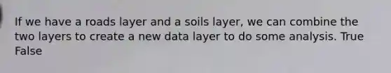 If we have a roads layer and a soils layer, we can combine the two layers to create a new data layer to do some analysis. True False