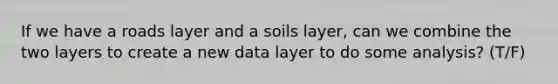 If we have a roads layer and a soils layer, can we combine the two layers to create a new data layer to do some analysis? (T/F)