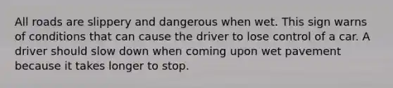 All roads are slippery and dangerous when wet. This sign warns of conditions that can cause the driver to lose control of a car. A driver should slow down when coming upon wet pavement because it takes longer to stop.