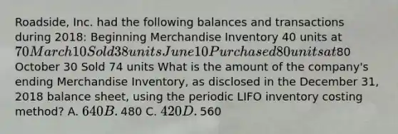 ​Roadside, Inc. had the following balances and transactions during​ 2018: Beginning Merchandise Inventory 40 units at​ 70 March 10 Sold 38 units June 10 Purchased 80 units at​80 October 30 Sold 74 units What is the amount of the​ company's ending Merchandise​ Inventory, as disclosed in the December​ 31, 2018 balance​ sheet, using the periodic LIFO inventory costing​ method? A. ​640 B. ​480 C. ​420 D. ​560