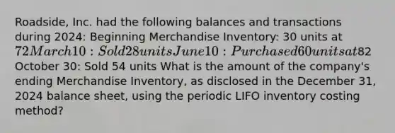 ​Roadside, Inc. had the following balances and transactions during​ 2024: Beginning Merchandise Inventory: 30 units at 72 March 10: Sold 28 units June 10: Purchased 60 units at82 October 30: Sold 54 units What is the amount of the​ company's ending Merchandise​ Inventory, as disclosed in the December​ 31, 2024 balance​ sheet, using the periodic LIFO inventory costing​ method?