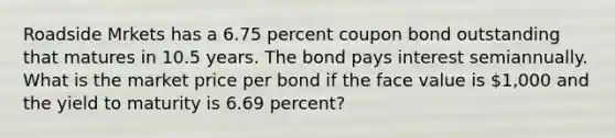 Roadside Mrkets has a 6.75 percent coupon bond outstanding that matures in 10.5 years. The bond pays interest semiannually. What is the market price per bond if the face value is 1,000 and the yield to maturity is 6.69 percent?