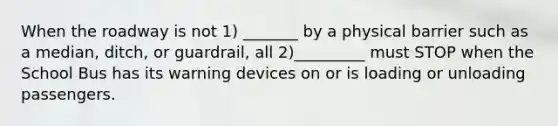 When the roadway is not 1) _______ by a physical barrier such as a median, ditch, or guardrail, all 2)_________ must STOP when the School Bus has its warning devices on or is loading or unloading passengers.