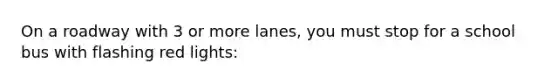 On a roadway with 3 or more lanes, you must stop for a school bus with flashing red lights: