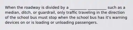 When the roadway is divided by a _________ __________ such as a median, ditch, or guardrail, only traffic traveling in the direction of the school bus must stop when the school bus has it's warning devices on or is loading or unloading passengers.