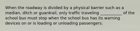 When the roadway is divided by a physical barrier such as a median, ditch or guardrail, only traffic traveling ___________ of the school bus must stop when the school bus has its warning devices on or is loading or unloading passengers.