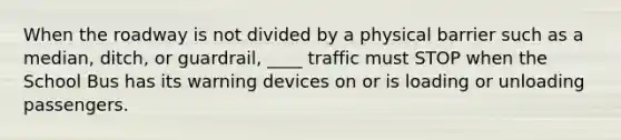 When the roadway is not divided by a physical barrier such as a median, ditch, or guardrail, ____ traffic must STOP when the School Bus has its warning devices on or is loading or unloading passengers.