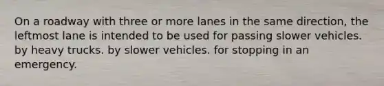 On a roadway with three or more lanes in the same direction, the leftmost lane is intended to be used for passing slower vehicles. by heavy trucks. by slower vehicles. for stopping in an emergency.