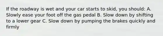 If the roadway is wet and your car starts to skid, you should: A. Slowly ease your foot off the gas pedal B. Slow down by shifting to a lower gear C. Slow down by pumping the brakes quickly and firmly