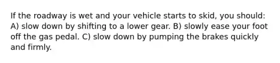 If the roadway is wet and your vehicle starts to skid, you should: A) slow down by shifting to a lower gear. B) slowly ease your foot off the gas pedal. C) slow down by pumping the brakes quickly and firmly.