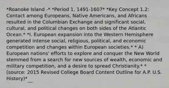 *Roanoke Island -* *Period 1, 1491-1607* *Key Concept 1.2: Contact among Europeans, Native Americans, and Africans resulted in the Columbian Exchange and significant social, cultural, and political changes on both sides of the Atlantic Ocean.* *I. European expansion into the Western Hemisphere generated intense social, religious, political, and economic competition and changes within European societies.* * A) European nations' efforts to explore and conquer the New World stemmed from a search for new sources of wealth, economic and military competition, and a desire to spread Christianity.* *(source: 2015 Revised College Board Content Outline for A.P. U.S. History)*