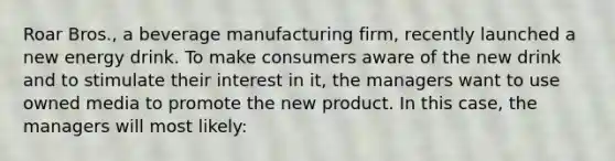 Roar Bros., a beverage manufacturing firm, recently launched a new energy drink. To make consumers aware of the new drink and to stimulate their interest in it, the managers want to use owned media to promote the new product. In this case, the managers will most likely: